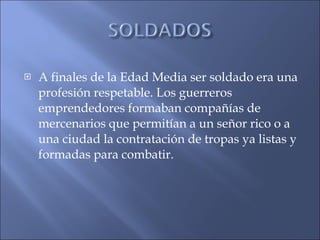 A finales de la Edad Media ser soldado era una profesión respetable. Los guerreros emprendedores formaban compañías de mercenarios que permitían a un señor rico o a una ciudad la contratación de tropas ya listas y formadas para combatir. 