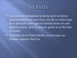 Los siervos trabajaban la tierra pero la tierra que trabajaban no era suya, era de su señor que se la prestaba para que se beneficiaran en una mínima parte, pero la mayor parte se la llevaba su señor. A finales de la Edad Media, en Europa, no existían apenas Siervos. 