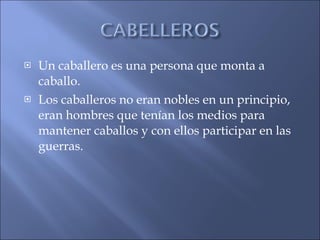 Un caballero es una persona que monta a caballo. Los caballeros no eran nobles en un principio, eran hombres que tenían los medios para mantener caballos y con ellos participar en las guerras. 