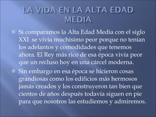 Si comparamos la Alta Edad Media con el siglo XXI  se vivía muchísimo peor porque no tenían los adelantos y comodidades que tenemos ahora. El Rey más rico de esa época vivía peor que un recluso hoy en una cárcel moderna. Sin embargo en esa época se hicieron cosas grandiosas como los edificios más hermosos jamás creados y los construyeron tan bien que cientos de años después todavía siguen en pie para que nosotros las estudiemos y admiremos. 