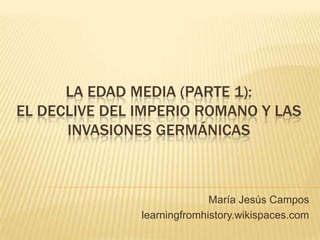 LA EDAD MEDIA (PARTE 1):
EL DECLIVE DEL IMPERIO ROMANO Y LAS
INVASIONES GERMÁNICAS
María Jesús Campos
learningfromhistory.wikispaces.com
 