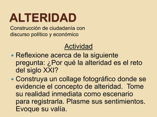 ALTERIDAD
Construcción de ciudadanía con
discurso político y económico

                   Actividad
 Reflexione acerca de la siguiente
  pregunta: ¿Por qué la alteridad es el reto
  del siglo XXI?
 Construya un collage fotográfico donde se
  evidencie el concepto de alteridad. Tome
  su realidad inmediata como escenario
  para registrarla. Plasme sus sentimientos.
  Evoque su valía.
 