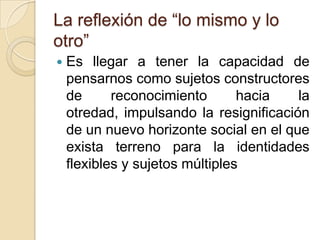 La reflexión de “lo mismo y lo
otro”
   Es llegar a tener la capacidad de
    pensarnos como sujetos constructores
    de      reconocimiento       hacia   la
    otredad, impulsando la resignificación
    de un nuevo horizonte social en el que
    exista terreno para la identidades
    flexibles y sujetos múltiples
 