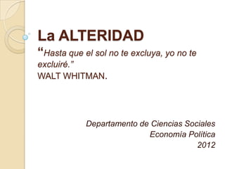La ALTERIDAD
“Hasta que el sol no te excluya, yo no te
excluiré.”
WALT WHITMAN.




            Departamento de Ciencias Sociales
                           Economía Política
                                        2012
 
