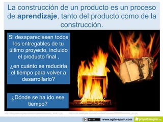 La construcción de un producto es un proceso
  de aprendizaje, tanto del producto como de la
                  construcción.
   Si desapareciesen todos
     los entregables de tu
   último proyecto, incluido
       el producto final ,
     ¿en cuánto se reduciría
     el tiempo para volver a
           desarrollarlo?


      ¿Dónde se ha ido ese
           tiempo?
http://blog.adw.org/wp-content/uploads/burning_book1.jpg   http://cdn.slashgear.com/wp-content/uploads/2009/05/burning_pc.jpg

                                                                                           www.agile-spain.com
 