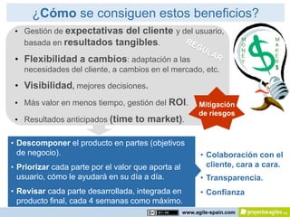 ¿Cómo se consiguen estos beneficios?
 • Gestión de expectativas del cliente y del usuario,
   basada en resultados tangibles.

 • Flexibilidad a cambios: adaptación a las
   necesidades del cliente, a cambios en el mercado, etc.

 • Visibilidad, mejores decisiones.
 • Más valor en menos tiempo, gestión del ROI.           Mitigación
                                                         de riesgos
 • Resultados anticipados (time to market).

• Descomponer el producto en partes (objetivos
  de negocio).                                            • Colaboración con el
• Priorizar cada parte por el valor que aporta al           cliente, cara a cara.
  usuario, cómo le ayudará en su día a día.               • Transparencia.
• Revisar cada parte desarrollada, integrada en           • Confianza
  producto final, cada 4 semanas como máximo.
                                                    www.agile-spain.com
 