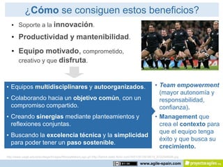 ¿Cómo se consiguen estos beneficios?
   • Soporte a la innovación.
   • Productividad y mantenibilidad.
   • Equipo motivado, comprometido,
     creativo y que disfruta.



• Equipos multidisciplinares y autoorganizados.                                                      • Team empowerment
                                                                                                       (mayor autonomía y
• Colaborando hacia un objetivo común, con un                                                          responsabilidad,
  compromiso compartido.                                                                               confianza).
• Creando sinergias mediante planteamientos y                                                        • Management que
  reflexiones conjuntas.                                                                               crea el contexto para
                                                                                                       que el equipo tenga
• Buscando la excelencia técnica y la simplicidad
                                                                                                       éxito y que busca su
  para poder tener un paso sostenible.
                                                                                                       crecimiento.
http://www.uwgb.edu/precollege/Images/MoneyMakerLogo.gif http://farm4.static.flickr.com/3551/3515919619_97225460d6.jpg

                                                                                           www.agile-spain.com
 