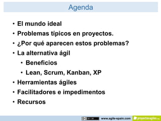 Agenda

• El mundo ideal
• Problemas típicos en proyectos.
• ¿Por qué aparecen estos problemas?
• La alternativa ágil
  • Beneficios
  • Lean, Scrum, Kanban, XP
• Herramientas ágiles
• Facilitadores e impedimentos
• Recursos

                             www.agile-spain.com
 