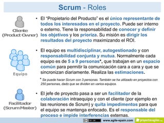 Scrum - Roles
             • El “Propietario del Producto” es el único representante de
               todos los interesados en el proyecto. Puede ser interno
    C ne
     lie t     o externo. Tiene la responsabilidad de conocer y definir
( r d c O n r los objetivos y los prioriza. Su misión es dirigir los
 Po u t w e)
               resultados del proyecto maximizando el ROI.

               • El equipo es multidisciplinar, autogestionado y con
                 responsabilidad conjunta y mutua. Normalmente cada
                 equipo es de 5 a 9 personas*, que trabajan en un espacio
                 común para permitir la comunicación cara a cara y que se
     Equipo      sincronizan diariamente. Realiza las estimaciones.
                 * Se puede hacer Scrum con 3 personas. También se ha utilizado en proyectos con
                 250 personas, dado que se dividen en varios equipos.


              • El jefe de proyecto pasa a ser un facilitador de la
                colaboración intraequipo y con el cliente (por ejemplo en
  F c
   a ilita o
          d r   las reuniones de Scrum) y quita impedimentos para que
(S ru M s r)
  c m a te
                el equipo se mantenga enfocado. Es el responsable del
                proceso e impide interferencias externas.
                                                           www.agile-spain.com
 