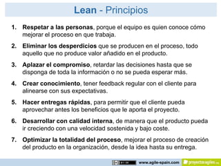 Lean - Principios
1. Respetar a las personas, porque el equipo es quien conoce cómo
   mejorar el proceso en que trabaja.
2. Eliminar los desperdicios que se producen en el proceso, todo
   aquello que no produce valor añadido en el producto.
3. Aplazar el compromiso, retardar las decisiones hasta que se
   disponga de toda la información o no se pueda esperar más.
4. Crear conocimiento, tener feedback regular con el cliente para
   alinearse con sus expectativas.
5. Hacer entregas rápidas, para permitir que el cliente pueda
   aprovechar antes los beneficios que le aporta el proyecto.
6. Desarrollar con calidad interna, de manera que el producto pueda
   ir creciendo con una velocidad sostenida y bajo coste.
7. Optimizar la totalidad del proceso, mejorar el proceso de creación
   del producto en la organización, desde la idea hasta su entrega.

                                            www.agile-spain.com
 