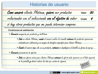 Historias de usuario
       Como usuario cliente Platinum, quiero ver productos                                               Valor       80
       relacionados con el seleccionado con el objetivo de saber                                         Coste        4
       si hay otros productos que me pueda interesar comprar.
        Condiciones de satisfacción

          • Escenario navegación por productos y drill-down
                      • Dado un cliente Platinum, cuando el usuario realice la consulta entonces los productos aparecerán
                        ordenados por valoración y su margen de beneficio específico para clienes Platinum.
                      • Cuando el usuario haga clic en un producto, entonces se desplegará el detalle en forma de pop-up.
          • Escenario presentación de ofertas
                      • Dada una oferta activa para clientes Platinum entonces la oferta debe aparecer en el lado izquierdo
                        de la pantalla y deberá indicar los días que restan de vigencia.

http://farm1.static.flickr.com/55/147874576_8a453079f3.jpg

                                                                                www.agile-spain.com
 