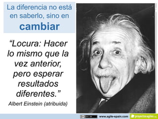 La diferencia no está
 en saberlo, sino en
    cambiar
 “Locura: Hacer
lo mismo que la
  vez anterior,
  pero esperar
   resultados
   diferentes.”
Albert Einstein (atribuida)

                              www.agile-spain.com
 