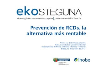 Prevención de RCDs, la
alternativa más rentable
Aitor Sáez de Cortazar Junguitu
Ihobe, Sociedad de Gestión Ambiental
Departamento de Medio Ambiente y Política Territorial
Bilbao, 10 de octubre de 2013

 