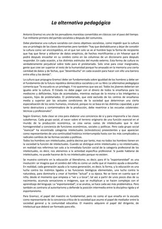 La alternativa pedagógica
Antonio Gramsci es uno de los pensadores marxistas convertidos en clásicos con el paso del tiempo.
Fue militante primero del partido socialista y después del comunista.
Debe plantearse una cultura socialista con claros objetivos socialistas, como impedir que la cultura
sea un privilegio de las clases dominantes pero también “hay que deshabituarse y dejar de concebir
la cultura como ser enciclopédico, en el que tan solo se ve al hombre bajo la forma de recipiente
que hay que llenar y atiborrar de datos empíricos, de hechos mortificantes y sin hilvanar que él
podrá después encasillar en su cerebro como en las columnas de un diccionario para después
responder. En cada ocasión, a los distintos estímulos del mundo externo. Esta forma de cultura es
verdaderamente perjudicial sobre todo para el proletariado. Solo sirve para crear marginados,
gente que cree ser superior al resto de la humanidad porque ha amasado en la memoria una cierta
cantidad de datos y de fechas, que “desembucha” en cada ocasión para hacer con ello una barrera
entre ellos y los demás”.
La cultura que propugna Gramsci debe ser fundamentada sobre igualdad de los hombres y debe ser
el fundamento de la futura república democrática socialista y en su libro La alternativa pedagógica
comenta que “la escuela es un privilegio. Y no queremos que sea así. Todos los jóvenes deberían ser
iguales ante la cultura. El Estado no debe pagar con el dinero de todos la enseñanza para los
mediocres y deficientes, hijos de acomodados, mientras excluye de la misma a los inteligentes y
capaces, hijos de proletariados. El proletariado, que está excluido de los centros de enseñanza
media y superior por las actuales condiciones de la sociedad que determinan una cierta
especialización de los seres humanos, innatural, porque no se basa en las distintas capacidad, y por
tanto destructora y contaminadora de la producción, debe revertirse a las escuelas colaterales:
técnicas y profesionales”.
Según Gramsci, toda clase se crea para elaborar una conciencia de sí y para imponerla a las clases
subalternas. Cada grupo social, al nacer sobre el terreno originario de una función esencial en el
mundo de la producción económica, se crea varias castas de intelectuales que le dan
homogeneidad y conciencia de funciones económicas, sociales y políticas. Pero cada grupo social
"esencial" ha encontrado categorías intelectuales (eclesiásticos) preexistentes y que aparecían
como representantes de una continuidad histórica ininterrumpida hasta con los más complicados y
radicales cambios de las formas sociales y políticas.
Todos los hombres son intelectuales, podría decirse por tanto; mas no todos los hombres tienen en
la sociedad la función de intelectuales. Cuando se distingue entre intelectuales y no-intelectuales,
en realidad nos referimos tan solo a la inmediata función social de la categoría profesional de los
intelectuales, es decir, nos atenemos a la actividad específica profesional. Si puede hablarse de
intelectuales, no puede hacerse de lis no-intelectuales porque no existen.
Se muestra contrario en la educación al liberalismo, es decir, para él la “espontaneidad” es una
involución: se imagina que el cerebro del niño es como un ovillo que el maestro ayuda a desovillar.
En realidad, cada generación ayuda a la nueva generación, es decir, la forma, y la educación es una
lucha contra los instintos ligados a las funciones biológicas elementales, una lucha contra la
naturaleza, para dominarla y crear al hombre “actual” a su época. No se tiene en cuenta que el
niño, desde el momento que empieza a “ver y a tocar”, tal vez a partir de unos pocos días de su
nacimiento, acumula sensaciones e imágenes, que se multiplican y se hacen complejas con el
aprendizaje del lenguaje. La “espontaneidad”, si se analiza, se hace cada vez más problemática. Pero
también es contrario al autoritarismo y defiende la posición intermedia entre la disciplina rígida y el
espontaneísmo.
Para Gramsci, el papel del maestro es fundamental, pero no como el que enseña en la escuela
como representante de la conciencia crítica de la sociedad que asume el papel de mediador entre la
sociedad general y la comunidad educativa. El maestro adquiere el papel del dirigente, de
intelectual que deberá ser formado para ello.

 