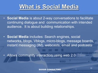 What is Social MediaSocial Media is about 2-way conversations to facilitate continuing dialogue and  communication with intended audience.  It is about building relationships.Social Media includes: Search engines, social networks, blogs, Vblogs, micro-blogs, message boards, instant messaging (IM), webcasts, email and podcastsAllows community interaction using web 2.010SAHAR CONSULTING