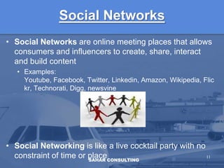 Social NetworksSocial Networks are online meeting places that allows consumers and influencers to create, share, interact and build contentExamples: Youtube, Facebook, Twitter, Linkedin, Amazon, Wikipedia, Flickr, Technorati, Digg, newsvineSocial Networking is like a live cocktail party with no constraint of time or place 11SAHAR CONSULTING