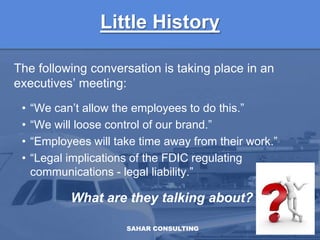 Little HistoryThe following conversation is taking place in an executives’ meeting:“We can’t allow the employees to do this.”“We will loose control of our brand.”“Employees will take time away from their work.”“Legal implications of the FDIC regulating communications - legal liability.”What are they talking about?SAHAR CONSULTING3