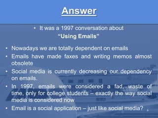 AnswerIt was a 1997 conversation about “Using Emails”Nowadays we are totally dependent on emailsEmails have made faxes and writing memos almost obsoleteSocial media is currently decreasing our dependency on emails.In 1997, emails were considered a fad, waste of time, only for college students – exactly the way social media is considered nowEmail is a social application – just like social media?6