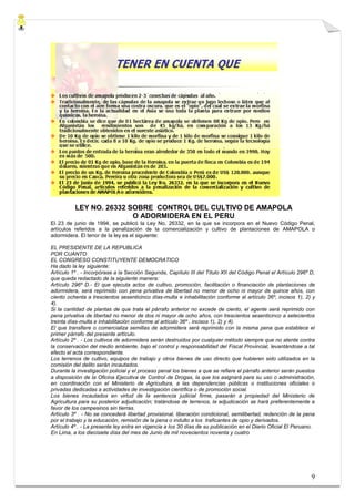 LEY NO. 26332 SOBRE CONTROL DEL CULTIVO DE AMAPOLA
                         O ADORMIDERA EN EL PERU
El 23 de junio de 1994, se publicó la Ley No. 26332, en la que se incorpora en el Nuevo Código Penal,
artículos referidos a la penalización de la comercialización y cultivo de plantaciones de AMAPOLA o
adormidera. El tenor de la ley es el siguiente:

EL PRESIDENTE DE LA REPUBLICA
POR CUANTO
EL CONGRESO CONSTITUYENTE DEMOCRATICO
Ha dado la ley siguiente:
Artículo 1º . - Incorpórase a la Sección Segunda, Capítulo III del Título XII del Código Penal el Artículo 296º D,
que queda redactado de la siguiente manera:
Artículo 296º D.- El que ejecuta actos de cultivo, promoción, facilitación o financiación de plantaciones de
adormidera, será reprimido con pena privativa de libertad no menor de ocho ni mayor de quince años, con
ciento ochenta a trescientos sesenticinco días-multa e inhabilitación conforme al artículo 36º, incisos 1), 2) y
4).
Si la cantidad de plantas de que trata el párrafo anterior no excede de ciento, el agente será reprimido con
pena privativa de libertad no menor de dos ni mayor de ocho años, con trescientos sesenticinco a setecientos
treinta días-multa e inhabilitación conforme al artículo 36º , incisos 1), 2) y 4).
El que transfiere o comercializa semillas de adormidera será reprimido con la misma pena que establece el
primer párrafo del presente artículo.
Artículo 2º . - Los cultivos de adormidera serán destruidos por cualquier método siempre que no atente contra
la conservación del medio ambiente, bajo el control y responsabilidad del Fiscal Provincial, levantándose a tal
efecto el acta correspondiente.
Los terrenos de cultivo, equipos de trabajo y otros bienes de uso directo que hubieren sido utilizados en la
comisión del delito serán incautados.
Durante la investigación policial y el proceso penal los bienes a que se refiere el párrafo anterior serán puestos
a disposición de la Oficina Ejecutiva de Control de Drogas, la que los asignará para su uso o administración,
en coordinación con el Ministerio de Agricultura, a las dependencias públicas o instituciones oficiales o
privadas dedicadas a actividades de investigación científica o de promoción social.
Los bienes incautados en virtud de la sentencia judicial firme, pasarán a propiedad del Ministerio de
Agricultura para su posterior adjudicación; tratándose de terrenos, la adjudicación se hará preferentemente a
favor de los campesinos sin tierras.
Artículo 3º . - No se concederá libertad provisional, liberación condicional, semilibertad, redención de la pena
por el trabajo y la educación, remisión de la pena o indulto a los traficantes de opio y derivados.
Artículo 4º . - La presente ley entra en vigencia a los 30 días de su publicación en el Diario Oficial El Peruano.
En Lima, a los diecisiete días del mes de Junio de mil novecientos noventa y cuatro




                                                                                                                9
 