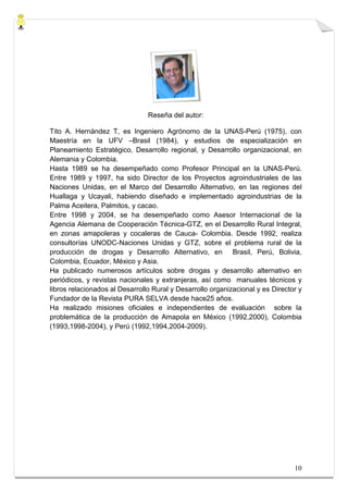Reseña del autor:

Tito A. Hernández T, es Ingeniero Agrónomo de la UNAS-Perú (1975), con
Maestría en la UFV –Brasil (1984), y estudios de especialización en
Planeamiento Estratégico, Desarrollo regional, y Desarrollo organizacional, en
Alemania y Colombia.
Hasta 1989 se ha desempeñado como Profesor Principal en la UNAS-Perú.
Entre 1989 y 1997, ha sido Director de los Proyectos agroindustriales de las
Naciones Unidas, en el Marco del Desarrollo Alternativo, en las regiones del
Huallaga y Ucayali, habiendo diseñado e implementado agroindustrias de la
Palma Aceitera, Palmitos, y cacao.
Entre 1998 y 2004, se ha desempeñado como Asesor Internacional de la
Agencia Alemana de Cooperación Técnica-GTZ, en el Desarrollo Rural Integral,
en zonas amapoleras y cocaleras de Cauca- Colombia. Desde 1992, realiza
consultorías UNODC-Naciones Unidas y GTZ, sobre el problema rural de la
producción de drogas y Desarrollo Alternativo, en Brasil, Perú, Bolivia,
Colombia, Ecuador, México y Asia.
Ha publicado numerosos artículos sobre drogas y desarrollo alternativo en
periódicos, y revistas nacionales y extranjeras, así como manuales técnicos y
libros relacionados al Desarrollo Rural y Desarrollo organizacional y es Director y
Fundador de la Revista PURA SELVA desde hace25 años.
Ha realizado misiones oficiales e independientes de evaluación sobre la
problemática de la producción de Amapola en México (1992,2000), Colombia
(1993,1998-2004), y Perú (1992,1994,2004-2009).




                                                                                10
 