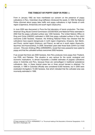 THE THREAT OF POPPY CROP IN PERU (1)

From in January 1992 we have manifested our concern on the presence of poppy
cultivations in Peru. Colombian drug traffickers introduced the seeds. In 1994 the National
Police informed about poppy latex traffic and poppy cultivations in high forests of north
region (Cajamarca, Amazonas) and south region (Ayacucho).

In June 2000 was discovered in Piura the first laboratory of heroin production. The Inter-
American Drug Abuse Control Commission (CICAD/OEA) and National Police estimated in
2002 that the poppy cultivated surface was 1200 hectares. The United Nations Office on
Drug and Crime (UNODC) estimated in 2005 that poppy cultivated surface in Peru didn't
overcome 2,000 hectares. However, the Antidrug National Police has checked that the
cultivations have expand dangerously in north region (Cajamarca, Amazons, San Martin,
and Piura), central region (Huánuco, and Pasco), as well as in south region (Ayacucho,
Apurímac and Huancavelica). In 2008, Seventeen years later those facts confirm our initial
concern: Peruvian Antidrug Office (DIRANDRO), reveal that many peasants have opted to
poppy and that the cultivated surface overcomes 2000 hectares.

If we accept that there are 2000 hectares, then Peru produces more poppy than Thailand,
Lao PDR, and Pakistan. This situation is very serious for the social, ecological and
economic implications. Is almost impossible a credible estimates of poppies cultivations
areas in Colombia and Peru, because those are camouflaged in traditional subsistence
cultivations. Also, in these tropical areas two or three annual harvest is obtained. For
example, in 1999 in Colombia officially was considered 6,500 hectares, but in 2000 were
eradicated (fumigation) 10.226 hectares, that which indicated that the cultivated area was
incorrectly estimated in 1999.




(1) Paper presented by TITO A. HERNANDEZ T. to The annual meeting of the Association of American Geographers- 14-18
April 2010 in Washington, DC



                                                                                                                 1
 