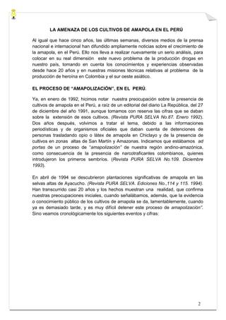 LA AMENAZA DE LOS CULTIVOS DE AMAPOLA EN EL PERÚ

Al igual que hace cinco años, las últimas semanas, diversos medios de la prensa
nacional e internacional han difundido ampliamente noticias sobre el crecimiento de
la amapola, en el Perú. Ello nos lleva a realizar nuevamente un serio análisis, para
colocar en su real dimensión este nuevo problema de la producción drogas en
nuestro país, tomando en cuenta los conocimientos y experiencias observadas
desde hace 20 años y en nuestras misiones técnicas relativas al problema de la
producción de heroína en Colombia y el sur oeste asiático.

EL PROCESO DE “AMAPOLIZACIÓN”, EN EL PERÚ.

Ya, en enero de 1992, hicimos notar nuestra preocupación sobre la presencia de
cultivos de amapola en el Perú, a raíz de un editorial del diario La República, del 27
de diciembre del año 1991, aunque tomamos con reserva las cifras que se daban
sobre la extensión de esos cultivos. (Revista PURA SELVA No.87. Enero 1992).
Dos años después, volvimos a tratar el tema, debido a las informaciones
periodísticas y de organismos oficiales que daban cuenta de detenciones de
personas trasladando opio o látex de amapola en Chiclayo y de la presencia de
cultivos en zonas altas de San Martín y Amazonas. Indicamos que estábamos ad
portas de un proceso de “amapolización” de nuestra región andino-amazónica,
como consecuencia de la presencia de narcotraficantes colombianos, quienes
introdujeron los primeros sembríos. (Revista PURA SELVA No.109. Diciembre
1993).

En abril de 1994 se descubrieron plantaciones significativas de amapola en las
selvas altas de Ayacucho. (Revista PURA SELVA. Ediciones No.,114 y 115. 1994).
Han transcurrido casi 20 años y los hechos muestran una realidad, que confirma
nuestras preocupaciones iniciales, cuando señalábamos, además, que la evidencia
o conocimiento público de los cultivos de amapola se da, lamentablemente, cuando
ya es demasiado tarde, y es muy difícil detener este proceso de amapolización”.
Sino veamos cronológicamente los siguientes eventos y cifras:




                                                                                   2
 