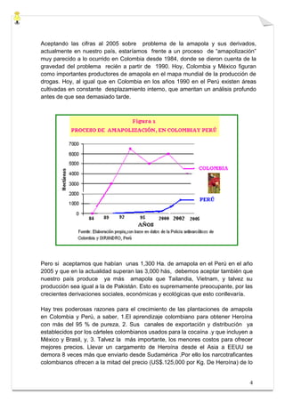 Aceptando las cifras al 2005 sobre problema de la amapola y sus derivados,
actualmente en nuestro país, estaríamos frente a un proceso de “amapolización”
muy parecido a lo ocurrido en Colombia desde 1984, donde se dieron cuenta de la
gravedad del problema recién a partir de 1990. Hoy, Colombia y México figuran
como importantes productores de amapola en el mapa mundial de la producción de
drogas. Hoy, al igual que en Colombia en los años 1990 en el Perú existen áreas
cultivadas en constante desplazamiento interno, que ameritan un análisis profundo
antes de que sea demasiado tarde.




Pero si aceptamos que habían unas 1,300 Ha. de amapola en el Perú en el año
2005 y que en la actualidad superan las 3,000 hás, debemos aceptar también que
nuestro país produce ya más amapola que Tailandia, Vietnam, y talvez su
producción sea igual a la de Pakistán. Esto es supremamente preocupante, por las
crecientes derivaciones sociales, económicas y ecológicas que esto conllevaría.

Hay tres poderosas razones para el crecimiento de las plantaciones de amapola
en Colombia y Perú, a saber, 1.El aprendizaje colombiano para obtener Heroína
con más del 95 % de pureza, 2. Sus canales de exportación y distribución ya
establecidos por los cárteles colombianos usados para la cocaína .y que incluyen a
México y Brasil, y, 3. Talvez la más importante, los menores costos para ofrecer
mejores precios. Llevar un cargamento de Heroína desde el Asia a EEUU se
demora 8 veces más que enviarlo desde Sudamérica .Por ello los narcotraficantes
colombianos ofrecen a la mitad del precio (US$.125,000 por Kg. De Heroína) de lo


                                                                                4
 