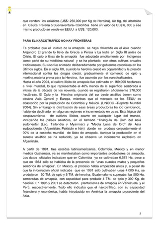 que venden los asiáticos (US$: 250,000 por Kg de Heroína). Un Kg. del alcaloide
en Cauca, Pereira o Buenaventura- Colombia tiene un valor de US$.6, 000 y ese
mismo producto se vende en EEUU a US$. 120,000.


PARA EL NARCOTRÁFICO NO HAY FRONTERAS

Es probable que el cultivo de la amapola se haya difundido en el Asia cuando
Alejandro El grande lo llevó de Grecia a Persia y La India en Siglo III antes de
Cristo. El opio o látex de la amapola fue adoptado ampliamente por indígenas
como parte de su medicina natural y se ha plantado con otros cultivos anuales
tradicionales. Su uso fue animado deliberadamente por gobiernos coloniales en los
últimos siglos. En el siglo XX, cuando la heroína creció en popularidad y la presión
internacional contra las drogas creció, gradualmente el comercio de opio y
morfina,materia prima para la Heroína, fue asumido por los narcotraficantes.
Hasta el año 2004, el cultivo ilícito de amapola fue estimado en 169,000 hectáreas
a nivel mundial, lo que representaba el 40% menos de la superficie sembrada a
inicios de la década de los noventa, cuando se registraron oficialmente 270,000
hectáreas. El Opio y la Heroína originaria del sur oeste asiático tienen como
destino Asia Central y Europa, mientras que el mercado de los EEUU es
abastecido por la producción de Colombia y México. (UNODC –Reporte Mundial
2004). Sin embargo la distribución de esas áreas productoras ha ido cambiando,
habiendo declinado en algunas regiones e incrementado en otras. Esta lógica del
desplazamiento      de cultivos ilícitos ocurre en cualquier lugar del mundo,
incluyendo los países asiáticos, en el llamado "Triángulo de Oro" del Asia
sudoriental (Lao, Tailandia y Myanmar) y "Media Luna de Oro" del Asia
sudoccidental (Afganistán, Pakistán e Irán) donde se produce conjuntamente el
90% de la cosecha mundial de látex de amapola. Aunque la producción en el
sureste asiático se ha reducido, ya se observa un incremento explosivo en
Afganistán.

A partir de 1991, tres estados latinoamericanos, Colombia, México y en menor
medida Guatemala, ya se manifestaban como importantes productores de amapola.
Los datos oficiales indicaban que en Colombia ya se cultivaban 6,578 Ha, pese a
que en 1984 sólo se hablaba de la presencia de “unas cuantas matas y pequeños
sembríos de amapola”. En México, el proceso había empezado antes y, a pesar de
que la información oficial indicaba que en 1991 sólo cultivaban unas 4.000 Ha, se
produjeron 50 TM. de opio y 5 TM. de heroína. Guatemala no superaba las 500 Ha.
sembradas de amapola, con capacidad para producir 4 TM. de opio y 300 Kg. de
heroína. En 1995 y 2001 se detectaron plantaciones de amapola en Venezuela y el
Perú, respectivamente. Todo ello indicaba que el narcotráfico, con su capacidad
financiera y económica, había introducido en América la amapola procedente del
Asia.




                                                                                  5
 