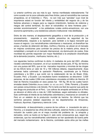 Lo anterior confirma una vez más lo que hemos manifestado reiteradamente: Tal
como sucede con la coca cultivada para fines ilícitos, para el narcotráfico las cuencas
amapoleras, en el Colombia o Perú, no son más que “parcelas” cuyo nivel de
importancia estará en función del interés y rentabilidad del negocio de y de los
factores adversos o riesgos para su negocio (interdicción, factores de violencia y
riesgos del control territorial). Es decir el narcotráfico no tiene fronteras para “
someter económicamente” a los pobladores rurales andino-amazónicos, con una
economía apremiante y una resistencia cultural e institucional más debilitadas .

Dicho de otra manera, el desplazamiento geográfico a nivel de la producción y el
procesamiento,      responde a una medida preventiva de seguridad de los
narcotraficantes, respecto a la represión, pero también a la lógica mercantil que
mueve el negocio. Los narcotraficantes colombianos o mexicanos, al diversificar las
zonas y fuentes de obtención del látex, morfina y Heroína, se ubican en el mercado
en mejores condiciones para controlar los precios de la materia prima, elevar la
rentabilidad y competir en el mercado internacional, vía disminución de costos. Esta
movilidad les permite responder con mayor flexibilidad a la ampliación diversificada
de la demanda (cocaína , marihuana, heroína, etc..).

Los siguientes hechos confirman lo dicho: A mediados de junio del 2001, oficiales
navales colombianos incautaron, en el sur occidente de ese país, 97 Kg. de heroína
con una pureza del 95%, que en los mercados mayorista y minorista de las drogas
en los EEUU tenía un valor de 10 y 100 millones dólares, respectivamente .Esas
semanas había culminado la operación Plataforma, coordinada por la Policía
colombiana y la DEA y que contó con la colaboración de las de Brasil, Chile,
Ecuador, Perú y Ecuador. Los resultados fueron reveladores: se detuvieron 3,029
personas, de las cuales 2,594 eran colombianos vinculados al tráfico de Heroína .El
total de Heroína incautadas en esos países fue 194 Kg. 99 de los cuales fueron
enviadas desde Colombia (Revista CAMBIO Ed. 422 Julio 2001) . Chile, Panamá, y Ecuador
son países consumidores o de tránsito. Por lo tanto era fácil de suponer que parte de
esa droga era producida en el Perú. Los cultivos de amapola sembrados en el Perú
se elevaron el último año a más de 1,300 hectáreas, según estimados no oficiales.
Esto confirmaba el interés de los traficantes colombianos y mexicanos en convertir al
Perú en un eslabón de la producción mundial de heroína. Se informó que los
sembríos peruanos estaban esparcidos en los departamentos de Amazonas,
Huánuco, Apurímac, Cajamarca y sierra de Lima.

Considerando el descubrimiento y avance de los cultivos e incautación de opio y
Heroína, y si aceptamos las cifras del área cultivada, estamos frente a una peligrosa
inclusión de nuestro país en el mapa mundial del problema de la amapola y
derivados, como se ilustra en la figura 2. esto como consecuencia que, según las
evidencias, que los narcotraficantes colombianos se han apoderado de buena parte
del mercado norteamericano de la Heroína, controlada varios años por las mafias




                                                                                   6
 