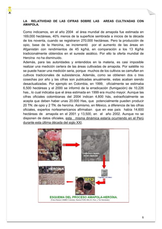 LA RELATIVIDAD DE LAS CIFRAS SOBRE LAS                AREAS CULTIVADAS CON
AMAPOLA.

Como indicamos, en el año 2004 el área mundial de amapola fue estimada en
169,000 hectáreas, 40% menos de la superficie sembrada a inicios de la década
de los noventa, cuando se registraron 270,000 hectáreas. Pero la producción de
opio, base de la Heroína, se incrementó por el aumento de las áreas en
Afganistán con rendimientos de 45 kg/há, en comparación a los 13 Kg/há
tradicionalmente obtenidos en el sureste asiático. Por ello la oferta mundial de
Heroína no ha disminuido.
Además, para las autoridades y entendidos en la materia, es casi imposible
realizar una medición certera de las áreas cultivadas de amapola. Por satélite no
se puede hacer una medición seria, porque muchos de los cultivos se camuflan en
cultivos tradicionales de subsistencia. Además, como se obtienen dos o tres
cosechas por año y las cifras son publicadas anualmente, estas acaban siendo
desactualizadas. Por ejemplo en Colombia, en 1999, oficialmente se estimaba
6,500 hectáreas y el 2000 se informó de la erradicación (fumigación) de 10,226
has., lo cual indicaba que el área estimada en 1999 era mucho mayor. Aunque las
cifras oficiales colombianas del 2004 indican 4,800 hás, extraoficialmente se
acepta que deben haber unas 20.000 Has, que potencialmente pueden producir
20 TN. de opio y 2 TN. de heroína. Asimismo, en México, a diferencia de las cifras
oficiales, expertos norteamericanos afirmaban que en ese país había 14,600
hectáreas de amapola en el 2001 y 13,500, en el año 2002. Aunque no se
disponen de datos oficiales, esta misma dinámica estaría ocurriendo en el Perú
durante esta última década del siglo XXI.




                                                                                8
 