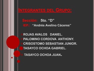 INTEGRANTES DEL GRUPO:
Sección: 5to. “D”
IEP.: “Andrés Avelino Cáceres”
ROJAS AVALOS DANIEL.
PALOMINO CORDOVA ANTHONY.
CRISOSTOMO SEBASTIAN JUNIOR.
TASAYCO OCHOA GABRIEL.
TASAYCO OCHOA JUAN.