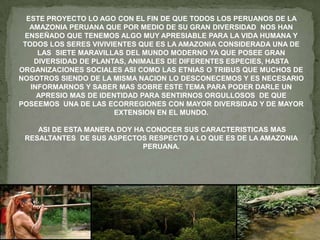 ESTE PROYECTO LO AGO CON EL FIN DE QUE TODOS LOS PERUANOS DE LA
AMAZONIA PERUANA QUE POR MEDIO DE SU GRAN DIVERSIDAD NOS HAN
ENSEÑADO QUE TENEMOS ALGO MUY APRESIABLE PARA LA VIDA HUMANA Y
TODOS LOS SERES VIVIVIENTES QUE ES LA AMAZONIA CONSIDERADA UNA DE
LAS SIETE MARAVILLAS DEL MUNDO MODERNO YA QUE POSEE GRAN
DIVERSIDAD DE PLANTAS, ANIMALES DE DIFERENTES ESPECIES, HASTA
ORGANIZACIONES SOCIALES ASI COMO LAS ETNIAS O TRIBUS QUE MUCHOS DE
NOSOTROS SIENDO DE LA MISMA NACION LO DESCONECEMOS Y ES NECESARIO
INFORMARNOS Y SABER MAS SOBRE ESTE TEMA PARA PODER DARLE UN
APRESIO MAS DE IDENTIDAD PARA SENTIRNOS ORGULLOSOS DE QUE
POSEEMOS UNA DE LAS ECORREGIONES CON MAYOR DIVERSIDAD Y DE MAYOR
EXTENSION EN EL MUNDO.

ASI DE ESTA MANERA DOY HA CONOCER SUS CARACTERISTICAS MAS
RESALTANTES DE SUS ASPECTOS RESPECTO A LO QUE ES DE LA AMAZONIA
PERUANA.

 