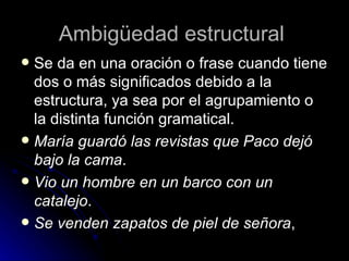 Ambigüedad estructural  Se da en una oración o frase cuando tiene dos o más significados debido a la estructura, ya sea por el agrupamiento o la distinta función gramatical. María guardó las revistas que Paco dejó bajo la cama . Vio un hombre en un barco con un catalejo . Se venden zapatos de piel de señora ,  