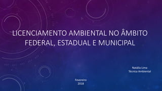 LICENCIAMENTO AMBIENTAL NO ÂMBITO
FEDERAL, ESTADUAL E MUNICIPAL
Fevereiro
2018
Natália Lima
Técnica Ambiental
 