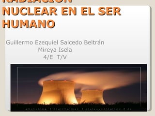 RADIACION NUCLEAR EN EL SER HUMANO Guillermo Ezequiel Salcedo Beltrán Mireya Isela 4/E  T/V 