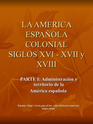 LA AMERICA ESPAÑOLA COLONIAL SIGLOS XVI - XVII y XVIII PARTE I: Administración y territorio de la América española  Fuente:  http :// www.puc.cl / sw_educ /historia/ america / index.html   