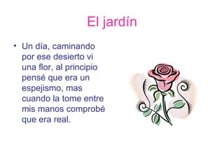 El jardín Un día, caminando por ese desierto vi una flor, al principio pensé que era un espejismo, mas cuando la tome entre mis manos comprobé que era real. 