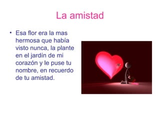La amistad Esa flor era la mas hermosa que había visto nunca, la plante en el jardín de mi corazón y le puse tu nombre, en recuerdo de tu amistad. 