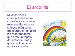 El arco iris Muchas veces cuando llueve en mi corazón y estoy triste miro esa flor y como si fuese mágica se transforma en un arco iris recordándome que eres un regalo del amor de Dios y que el sol del amor nunca se oculta. 