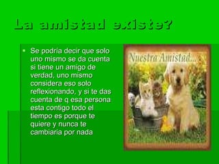 La amistad existe? Se podría decir que solo uno mismo se da cuenta si tiene un amigo de verdad, uno mismo considera eso solo reflexionando, y si te das cuenta de q esa persona esta contigo todo el tiempo es porque te quiere y nunca te cambiaria por nada