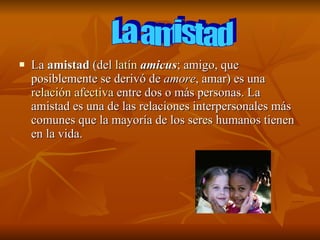 La  amistad  (del  latín   amicus ; amigo, que posiblemente se derivó de  amore , amar) es una  relación afectiva  entre dos o más personas. La amistad es una de las relaciones interpersonales más comunes que la mayoría de los seres humanos tienen en la vida. La amistad 