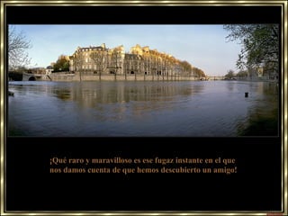 ¡Qué raro y maravilloso es ese fugaz instante en el que  nos damos cuenta de que hemos descubierto un amigo! 