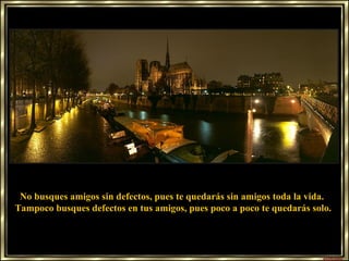 No busques amigos sin defectos, pues te quedarás sin amigos toda la vida.  Tampoco busques defectos en tus amigos, pues poco a poco te quedarás solo. 