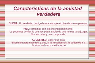 Características de la amistad verdadera  BUENA:  Un verdadero amigo busca siempre el bien de la otra persona.  FIEL:  contamos con ella incondicionalmente. Le podemos confiar lo que nos pasa, sabiendo que no nos va a juzgar. Nos escucha y nos comprende.  ACCESIBLE:  Saber que está disponible para nosotros, y que, si la necesitamos, la podemos ir a buscar, así sea a medianoche. 
