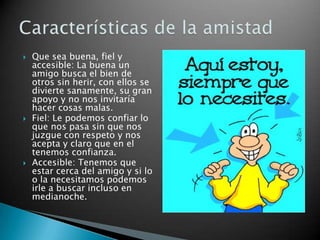 Que sea buena, fiel y accesible: La buena un amigo busca el bien de otros sin herir, con ellos se divierte sanamente, su gran apoyo y no nos invitaría hacer cosas malas.Fiel: Le podemos confiar lo que nos pasa sin que nos juzgue con respeto y nos acepta y claro que en el tenemos confianza.Accesible: Tenemos que estar cerca del amigo y si lo o la necesitamos podemos irle a buscar incluso en medianoche.Características de la amistad