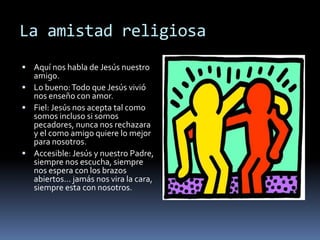 La amistad religiosaAquí nos habla de Jesús nuestro amigo.Lo bueno: Todo que Jesús vivió nos enseño con amor.Fiel: Jesús nos acepta tal como somos incluso si somos pecadores, nunca nos rechazara y el como amigo quiere lo mejor para nosotros.Accesible: Jesús y nuestro Padre, siempre nos escucha, siempre nos espera con los brazos abiertos… jamás nos vira la cara, siempre esta con nosotros.