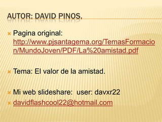 Autor: David Pinos.Pagina original: http://www.pjsantagema.org/TemasFormacion/MundoJoven/PDF/La%20amistad.pdfTema: El valor de la amistad.Mi web slideshare:  user: davxr22davidflashcool22@hotmail.com