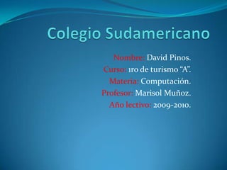 Colegio Sudamericano Nombre: David Pinos. Curso: 1ro de turismo “A”. Materia: Computación. Profesor: Marisol Muñoz. Año lectivo: 2009-2010. 