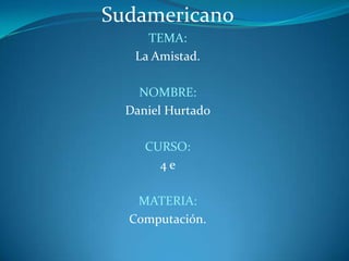 Sudamericano TEMA: La Amistad. NOMBRE: Daniel Hurtado CURSO: 4 e MATERIA: Computación. 