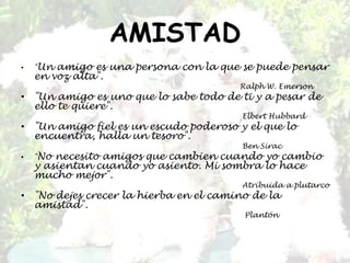 AMISTAD"Un amigo es una persona con la que se puede pensar en voz alta".                                                                                          Ralph W. Emerson"Un amigo es uno que lo sabe todo de ti y a pesar de ello te quiere".ElbertHubbard"Un amigo fiel es un escudo poderoso y el que lo encuentra, halla un tesoro".                                                                                           Ben Sirac"No necesito amigos que cambien cuando yo cambio y asientan cuando yo asiento. Mi sombra lo hace mucho mejor".                                                                                           Atribuida a plutarco"No dejes crecer la hierba en el camino de la amistad". Plantón